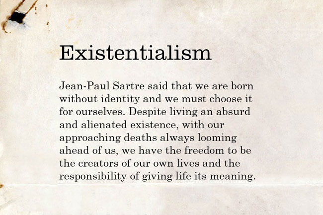 Existentialism. Jean-Paul Sartre said that we are born without identity and we must choose it for ourselves. Despite living an absurd and alienated existence, with our approaching death always looming ahead of us, we have the freedom to be the creators of our own lives and the responsibility of giving life its meaning.
